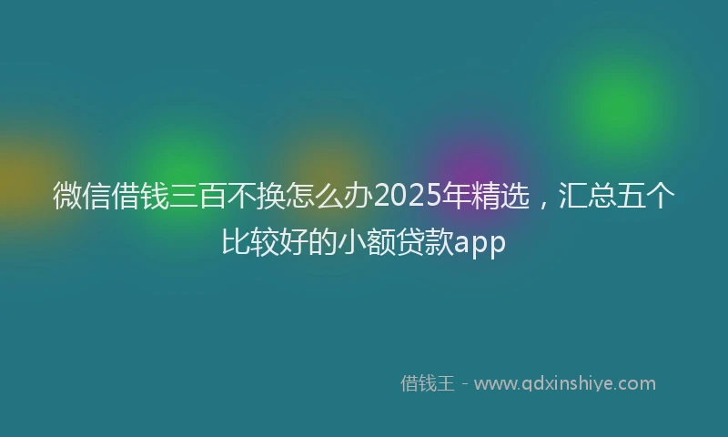 微信借钱三百不换怎么办2025年精选，汇总五个比较好的小额贷款app