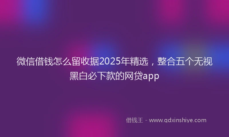 微信借钱怎么留收据2025年精选，整合五个无视黑白必下款的网贷app