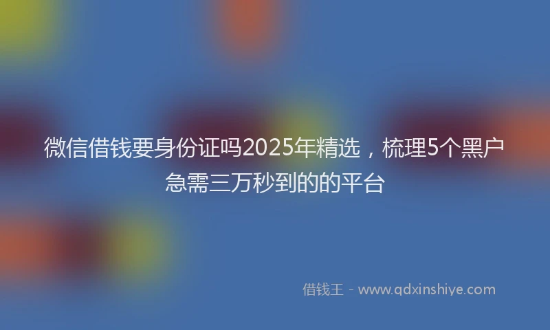 微信借钱要身份证吗2025年精选，梳理5个黑户急需三万秒到的的平台