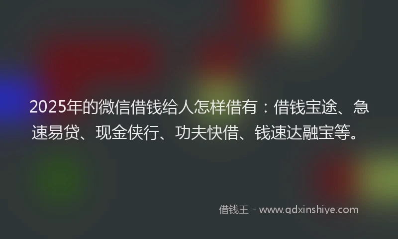 2025年的微信借钱给人怎样借有：借钱宝途、急速易贷、现金侠行、功夫快借、钱速达融宝等。