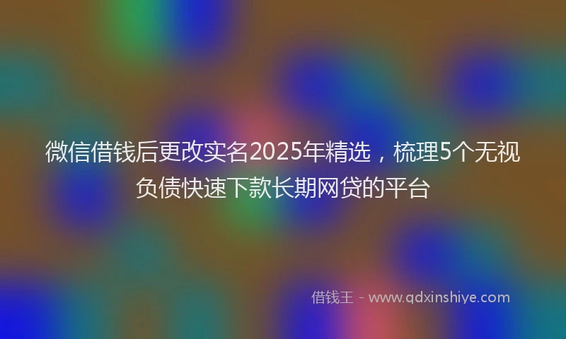 微信借钱后更改实名2025年精选，梳理5个无视负债快速下款长期网贷的平台