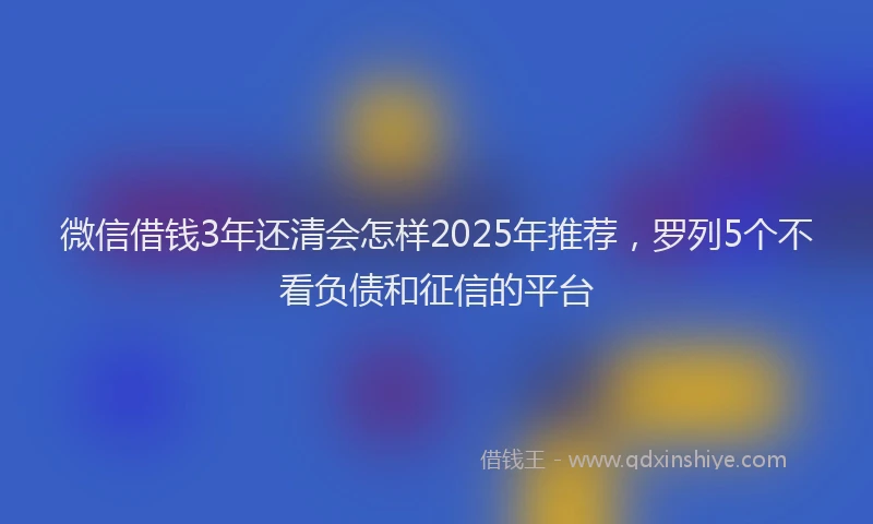 微信借钱3年还清会怎样2025年推荐，罗列5个不看负债和征信的平台