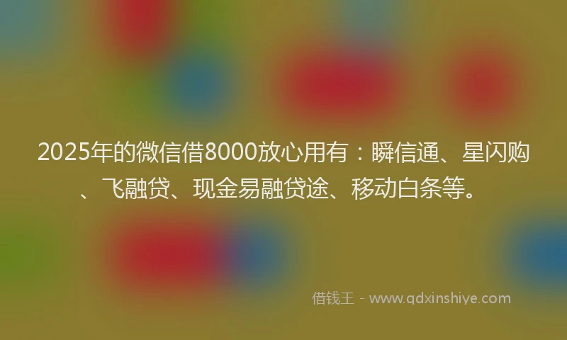 2025年的微信借8000放心用有：瞬信通、星闪购、飞融贷、现金易融贷途、移动白条等。