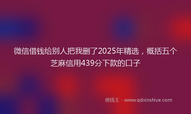 微信借钱给别人把我删了2025年精选，概括五个芝麻信用439分下款的口子