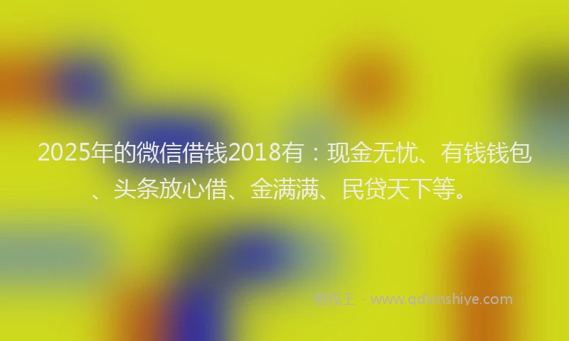 2025年的微信借钱2018有：现金无忧、有钱钱包、头条放心借、金满满、民贷天下等。