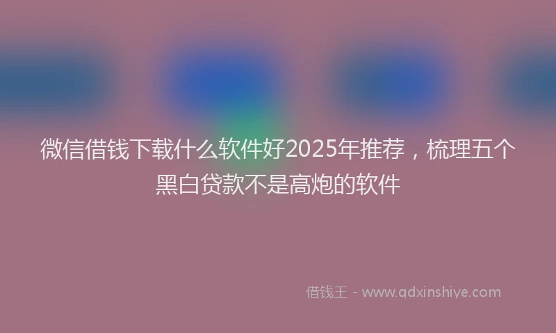 微信借钱下载什么软件好2025年推荐，梳理五个黑白贷款不是高炮的软件