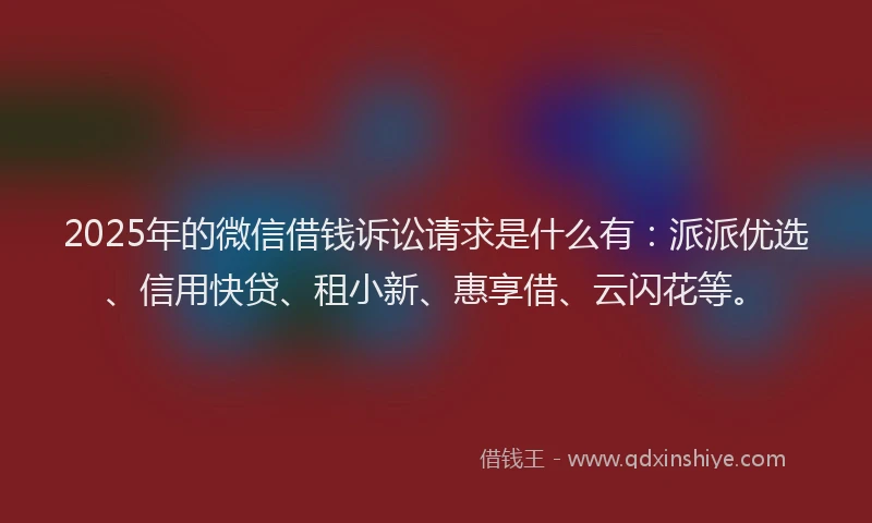 2025年的微信借钱诉讼请求是什么有：派派优选、信用快贷、租小新、惠享借、云闪花等。