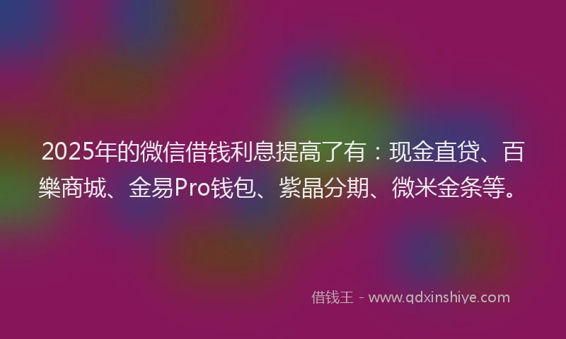 2025年的微信借钱利息提高了有：现金直贷、百樂商城、金易Pro钱包、紫晶分期、微米金条等。