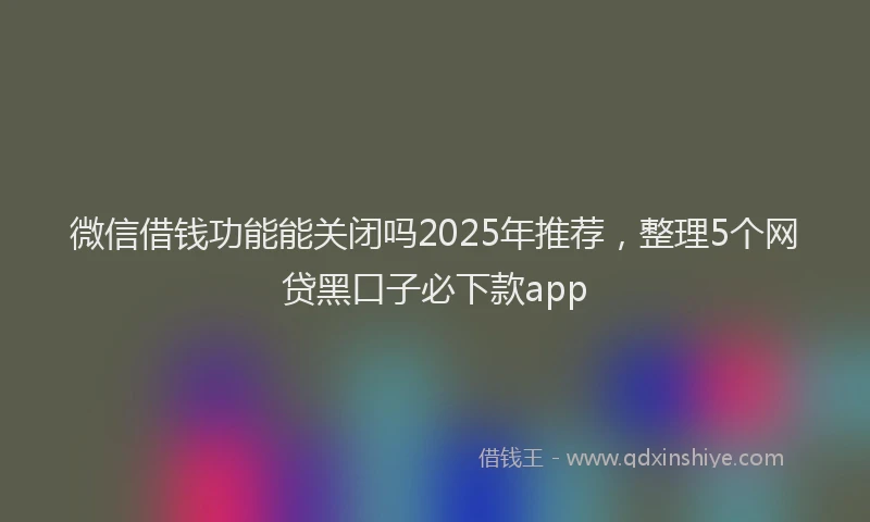 微信借钱功能能关闭吗2025年推荐，整理5个网贷黑口子必下款app