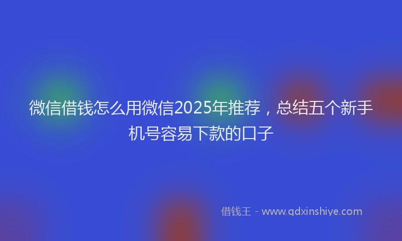 微信借钱怎么用微信2025年推荐，总结五个新手机号容易下款的口子