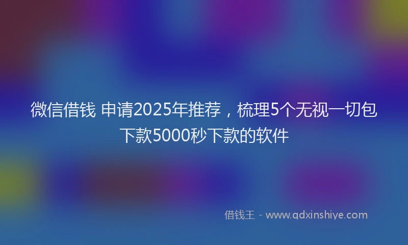 微信借钱 申请2025年推荐，梳理5个无视一切包下款5000秒下款的软件