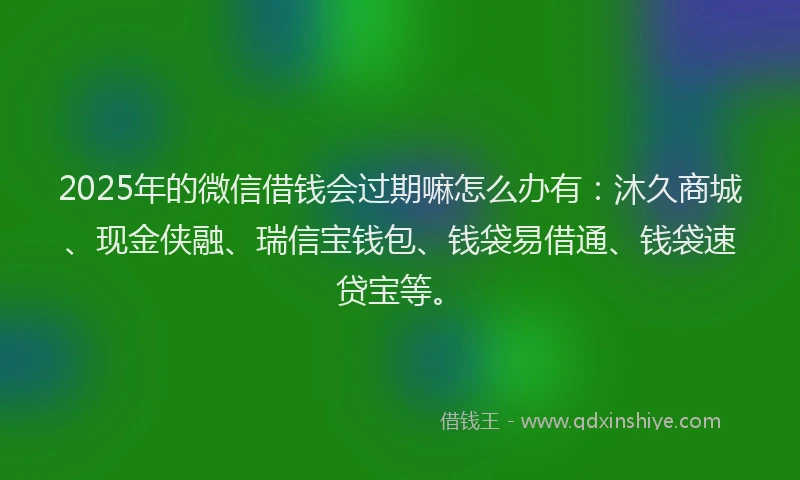 2025年的微信借钱会过期嘛怎么办有：沐久商城、现金侠融、瑞信宝钱包、钱袋易借通、钱袋速贷宝等。