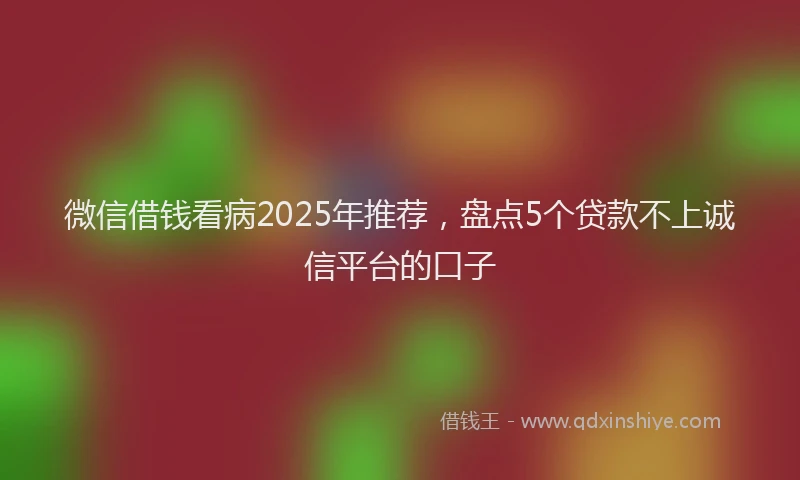 微信借钱看病2025年推荐，盘点5个贷款不上诚信平台的口子