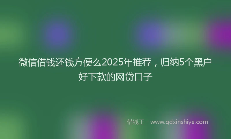 微信借钱还钱方便么2025年推荐，归纳5个黑户好下款的网贷口子