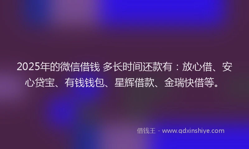 2025年的微信借钱 多长时间还款有：放心借、安心贷宝、有钱钱包、星辉借款、金瑞快借等。