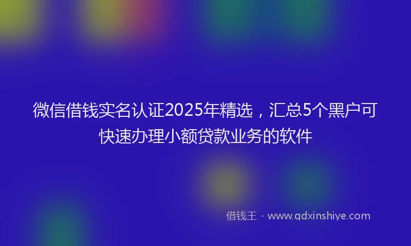 微信借钱实名认证2025年精选，汇总5个黑户可快速办理小额贷款业务的软件