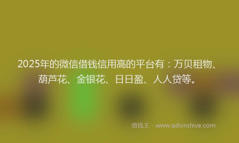 2025年的微信借钱信用高的平台有：万贝租物、葫芦花、金银花、日日盈、人人贷等。