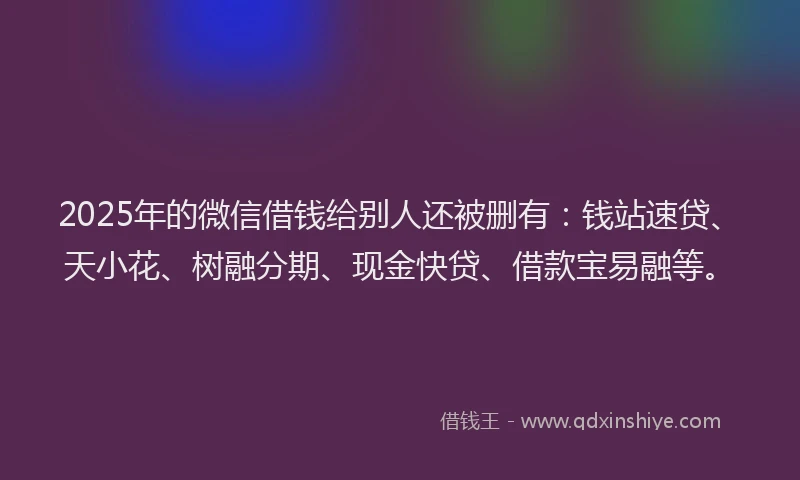 2025年的微信借钱给别人还被删有：钱站速贷、天小花、树融分期、现金快贷、借款宝易融等。