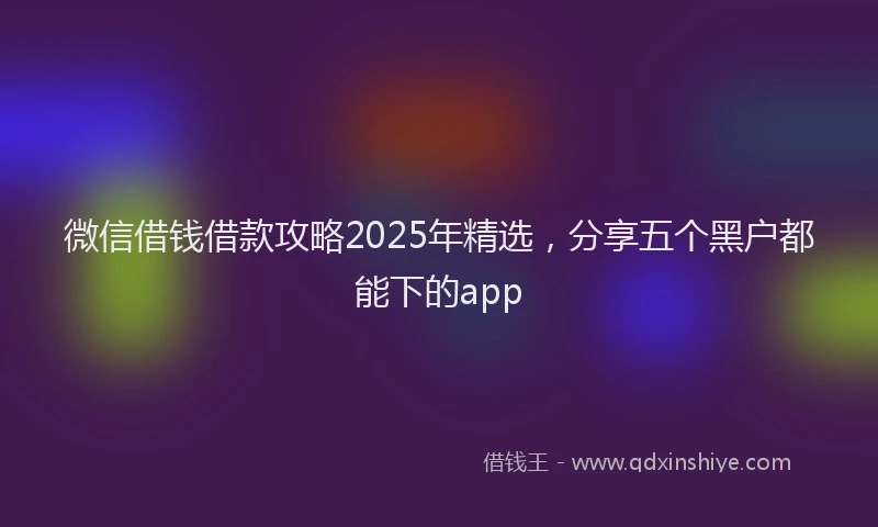微信借钱借款攻略2025年精选，分享五个黑户都能下的app