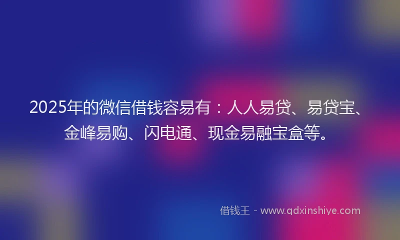 2025年的微信借钱容易有：人人易贷、易贷宝、金峰易购、闪电通、现金易融宝盒等。