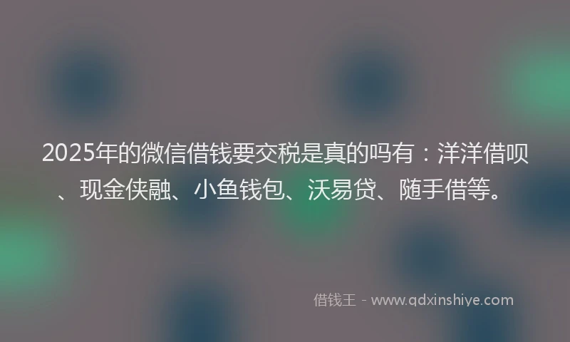 2025年的微信借钱要交税是真的吗有：洋洋借呗、现金侠融、小鱼钱包、沃易贷、随手借等。