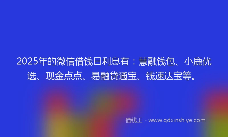 2025年的微信借钱日利息有：慧融钱包、小鹿优选、现金点点、易融贷通宝、钱速达宝等。