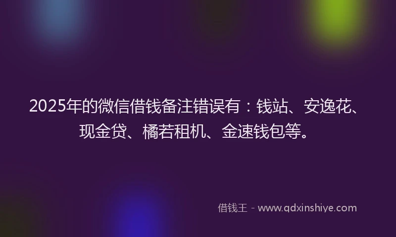 2025年的微信借钱备注错误有：钱站、安逸花、现金贷、橘若租机、金速钱包等。