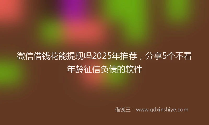 微信借钱花能提现吗2025年推荐，分享5个不看年龄征信负债的软件