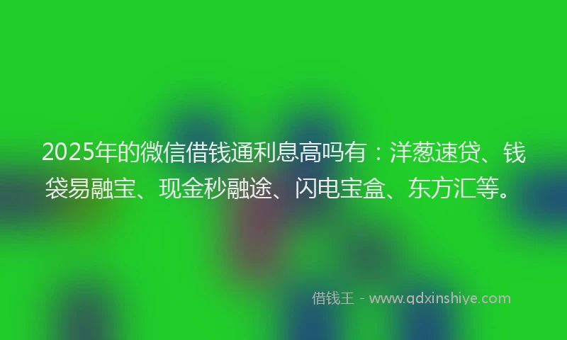 2025年的微信借钱通利息高吗有：洋葱速贷、钱袋易融宝、现金秒融途、闪电宝盒、东方汇等。