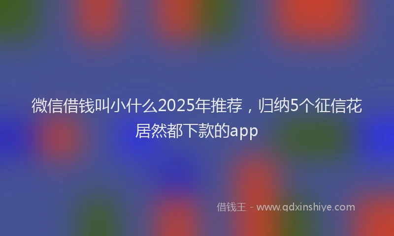 微信借钱叫小什么2025年推荐，归纳5个征信花居然都下款的app