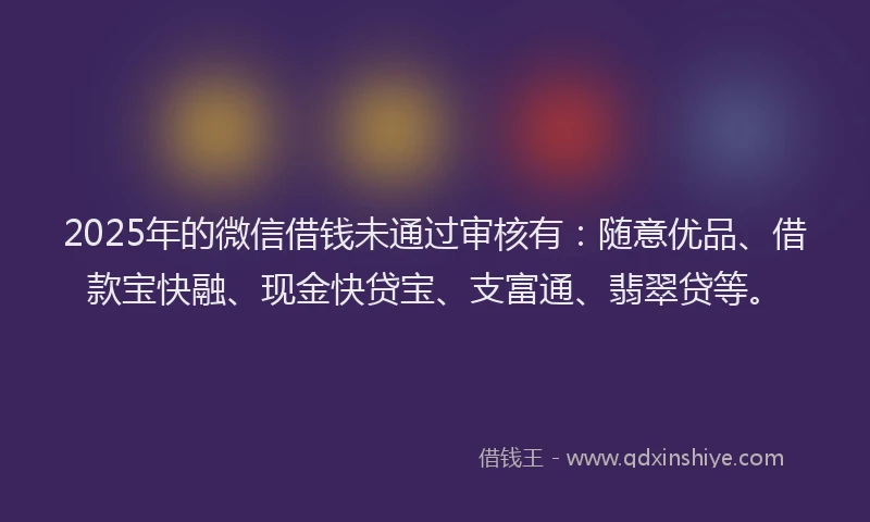 2025年的微信借钱未通过审核有：随意优品、借款宝快融、现金快贷宝、支富通、翡翠贷等。