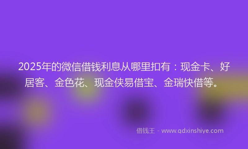 2025年的微信借钱利息从哪里扣有：现金卡、好居客、金色花、现金侠易借宝、金瑞快借等。