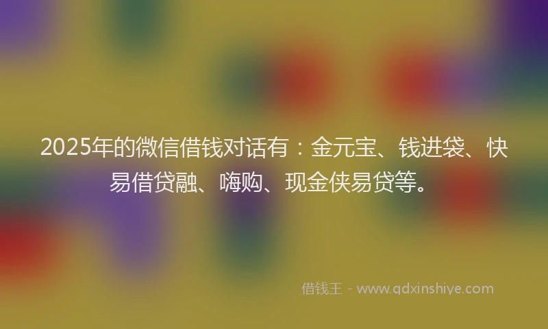2025年的微信借钱对话有：金元宝、钱进袋、快易借贷融、嗨购、现金侠易贷等。