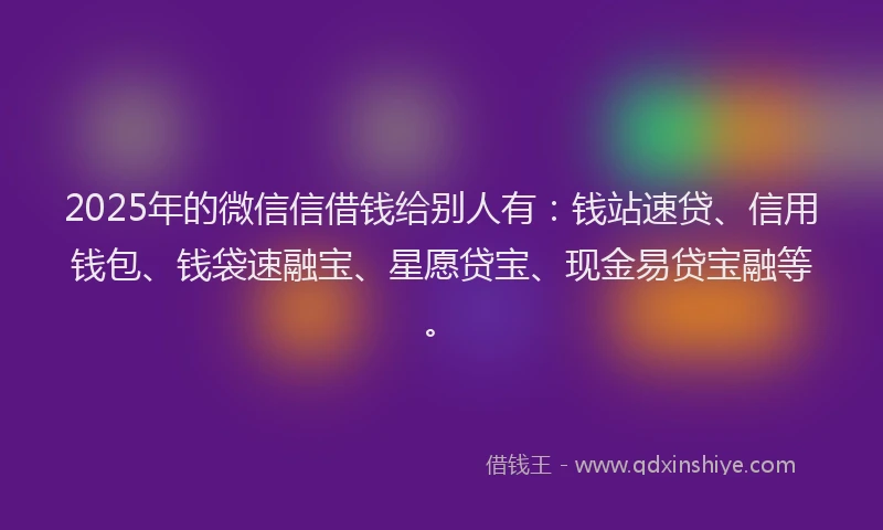 2025年的微信信借钱给别人有：钱站速贷、信用钱包、钱袋速融宝、星愿贷宝、现金易贷宝融等。