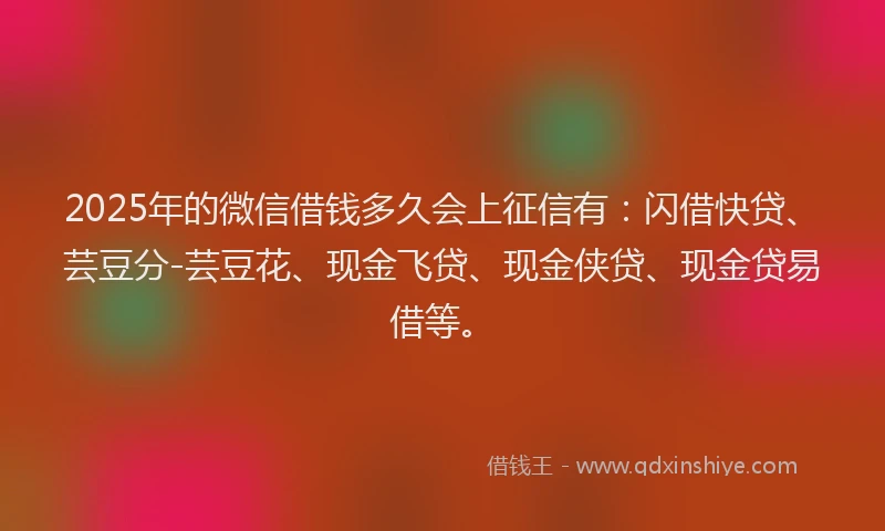 2025年的微信借钱多久会上征信有：闪借快贷、芸豆分-芸豆花、现金飞贷、现金侠贷、现金贷易借等。