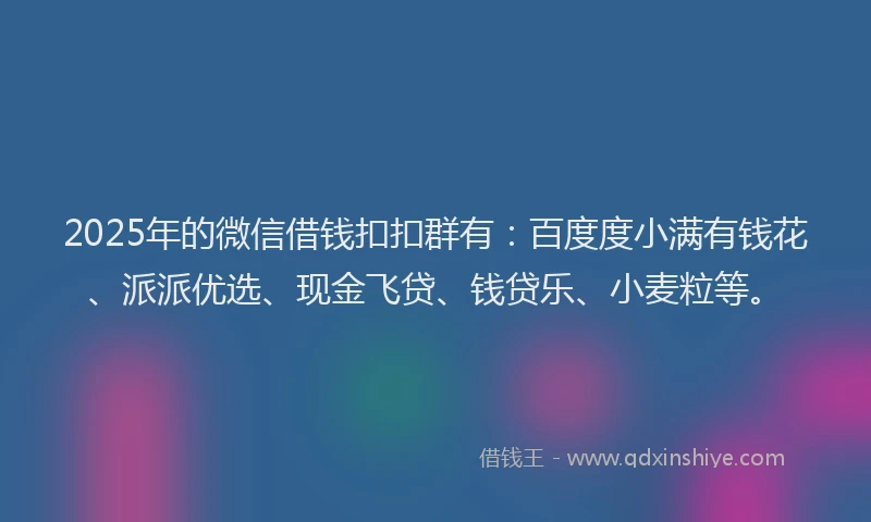 2025年的微信借钱扣扣群有：百度度小满有钱花、派派优选、现金飞贷、钱贷乐、小麦粒等。