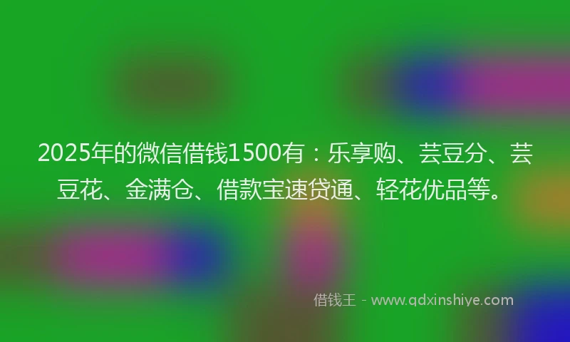 2025年的微信借钱1500有：乐享购、芸豆分、芸豆花、金满仓、借款宝速贷通、轻花优品等。