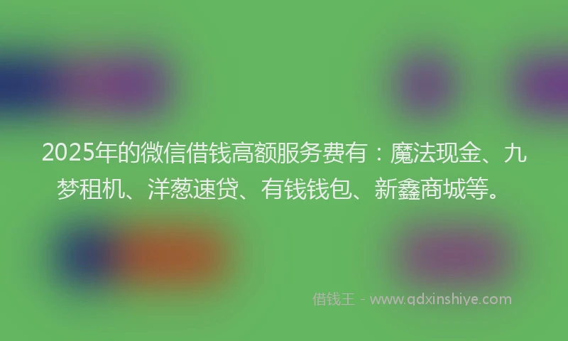 2025年的微信借钱高额服务费有：魔法现金、九梦租机、洋葱速贷、有钱钱包、新鑫商城等。
