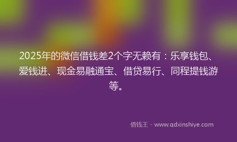 2025年的微信借钱差2个字无赖有：乐享钱包、爱钱进、现金易融通宝、借贷易行、同程提钱游等。