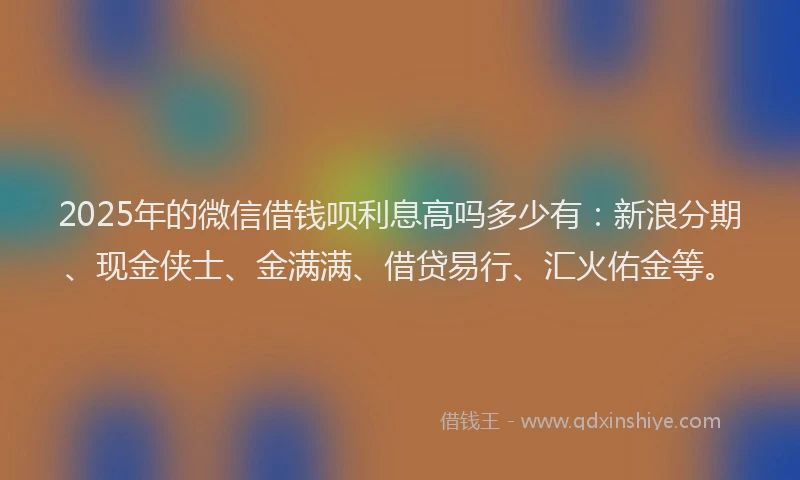 2025年的微信借钱呗利息高吗多少有：新浪分期、现金侠士、金满满、借贷易行、汇火佑金等。