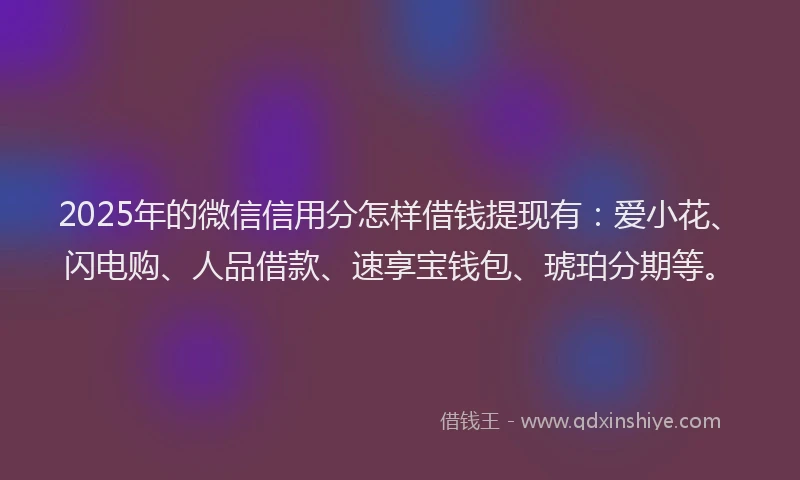 2025年的微信信用分怎样借钱提现有：爱小花、闪电购、人品借款、速享宝钱包、琥珀分期等。