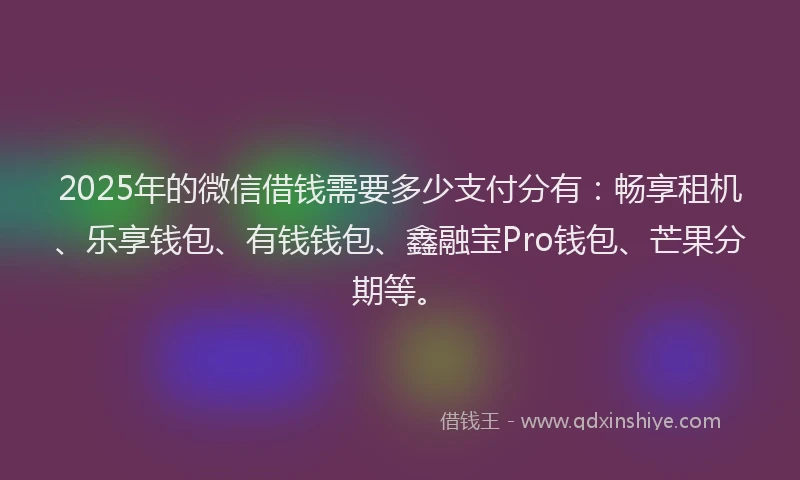 2025年的微信借钱需要多少支付分有：畅享租机、乐享钱包、有钱钱包、鑫融宝Pro钱包、芒果分期等。