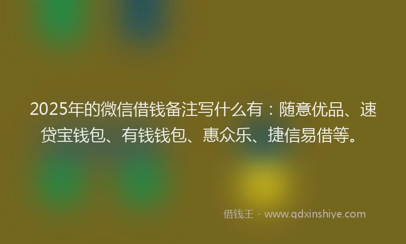 2025年的微信借钱备注写什么有：随意优品、速贷宝钱包、有钱钱包、惠众乐、捷信易借等。