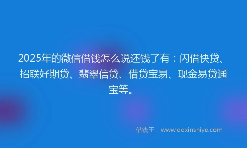 2025年的微信借钱怎么说还钱了有：闪借快贷、招联好期贷、翡翠信贷、借贷宝易、现金易贷通宝等。