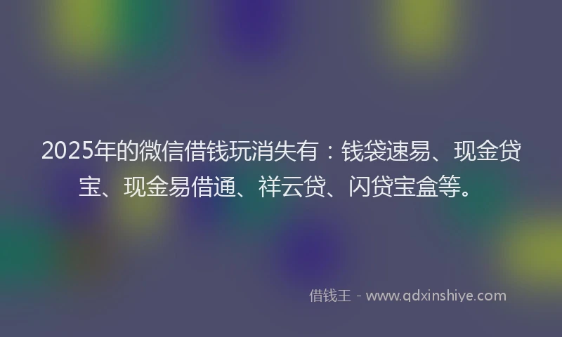 2025年的微信借钱玩消失有：钱袋速易、现金贷宝、现金易借通、祥云贷、闪贷宝盒等。