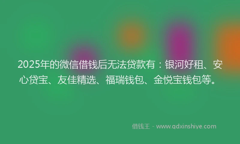 2025年的微信借钱后无法贷款有：银河好租、安心贷宝、友佳精选、福瑞钱包、金悦宝钱包等。