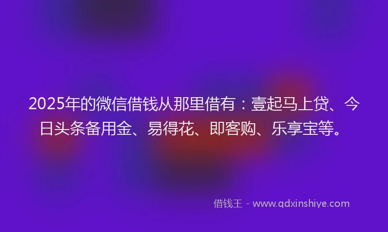 2025年的微信借钱从那里借有：壹起马上贷、今日头条备用金、易得花、即客购、乐享宝等。