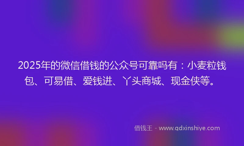 2025年的微信借钱的公众号可靠吗有：小麦粒钱包、可易借、爱钱进、丫头商城、现金侠等。
