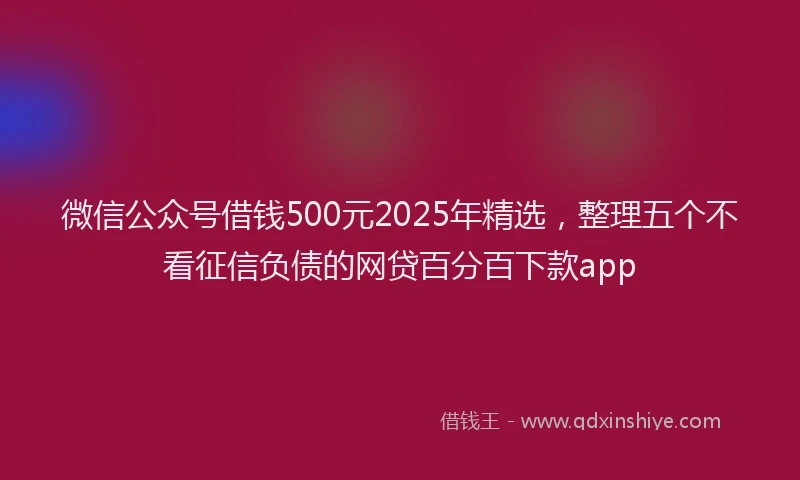 微信公众号借钱500元2025年精选，整理五个不看征信负债的网贷百分百下款app