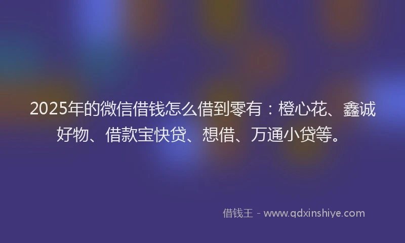 2025年的微信借钱怎么借到零有：橙心花、鑫诚好物、借款宝快贷、想借、万通小贷等。